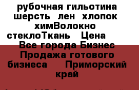 рубочная гильотина шерсть, лен, хлопок, химВолокно, стеклоТкань › Цена ­ 100 - Все города Бизнес » Продажа готового бизнеса   . Приморский край